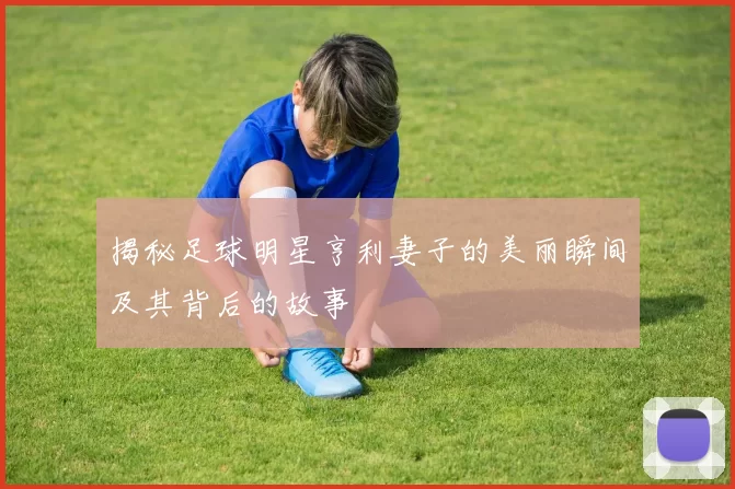 揭秘足球明星亨利妻子的美丽瞬间及其背后的故事