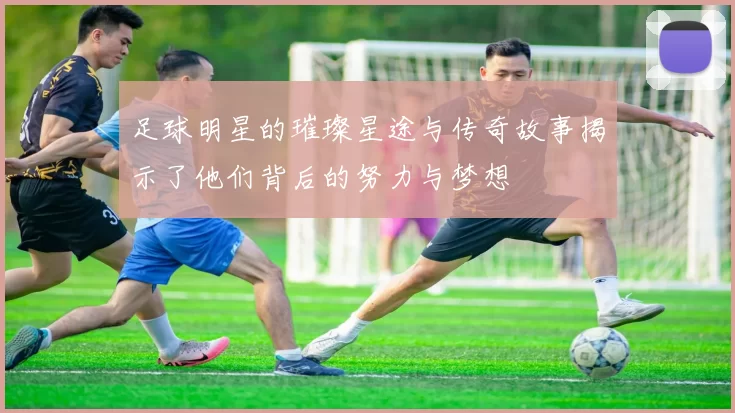 足球明星的璀璨星途与传奇故事揭示了他们背后的努力与梦想