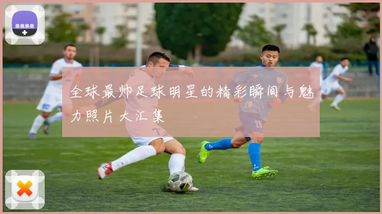 全球最帅足球明星的精彩瞬间与魅力照片大汇集
