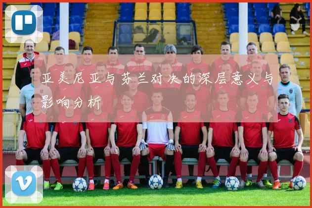 亚美尼亚与芬兰对决的深层意义与影响分析
