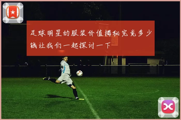 足球明星的服装价值揭秘究竟多少钱让我们一起探讨一下