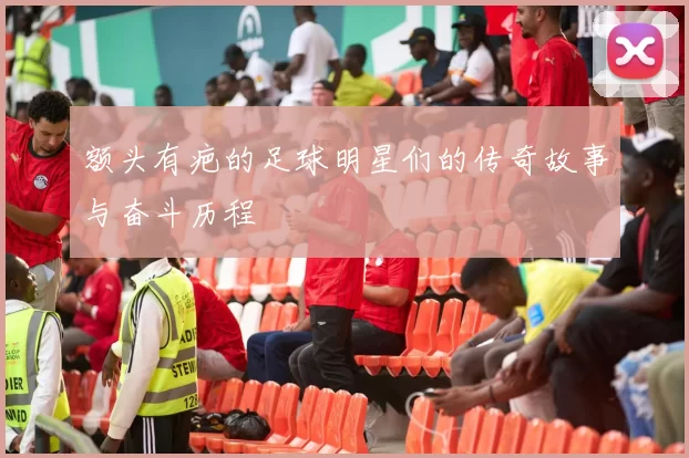 额头有疤的足球明星们的传奇故事与奋斗历程