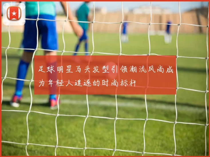 足球明星马头发型引领潮流风尚成为年轻人追逐的时尚标杆