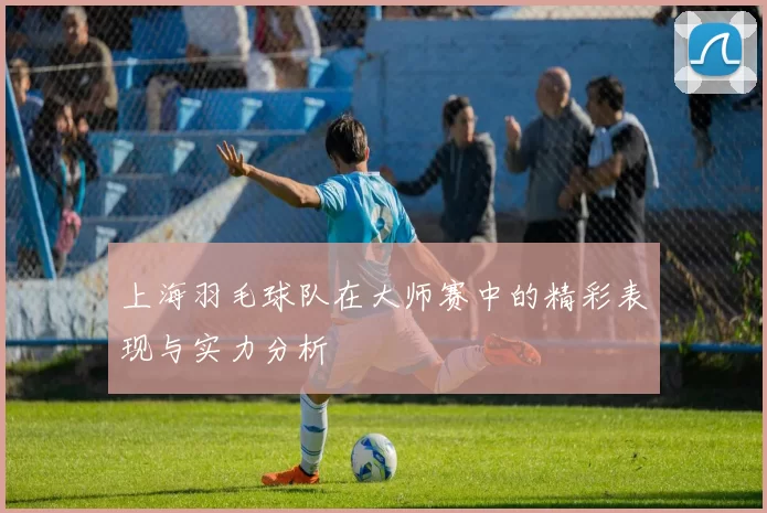 上海羽毛球队在大师赛中的精彩表现与实力分析