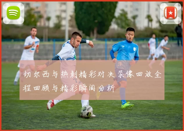 切尔西与热刺精彩对决录像回放全程回顾与精彩瞬间分析