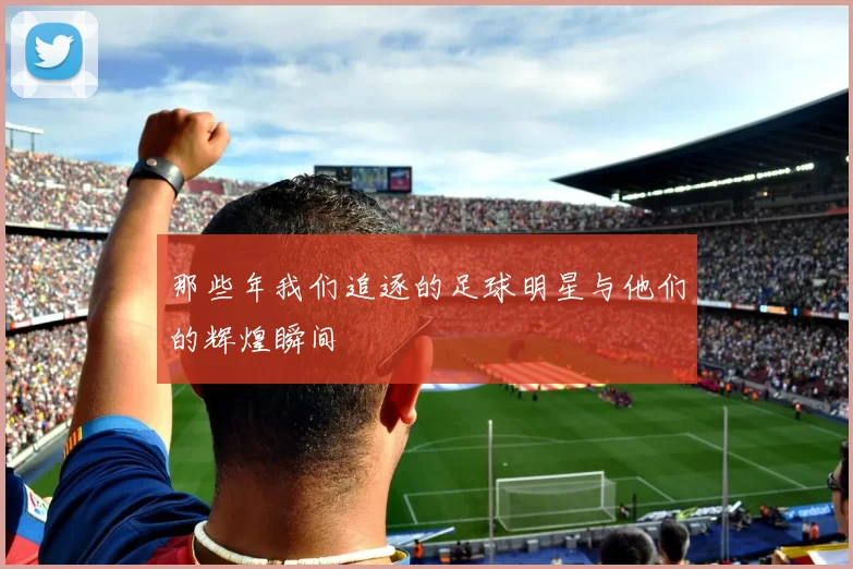 那些年我们追逐的足球明星与他们的辉煌瞬间