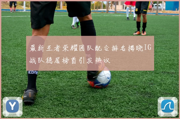 最新王者荣耀团队配合排名揭晓IG战队稳居榜首引发热议