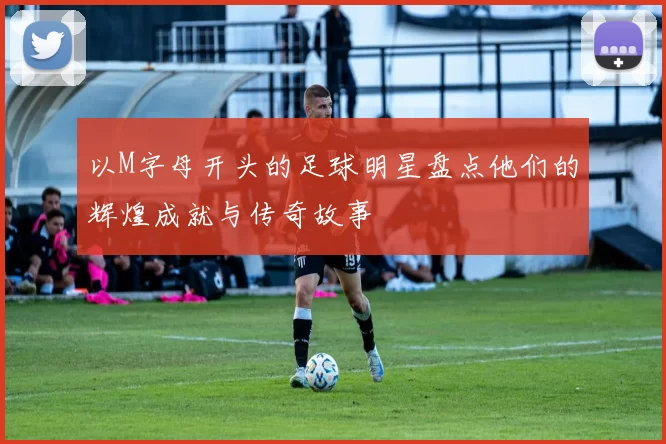 以M字母开头的足球明星盘点他们的辉煌成就与传奇故事