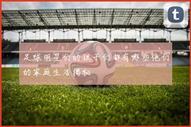 足球明星们的孩子们都有哪些他们的家庭生活揭秘