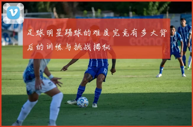 足球明星踢球的难度究竟有多大背后的训练与挑战揭秘