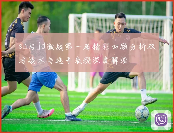 sn与jd激战第一局精彩回顾分析双方战术与选手表现深度解读