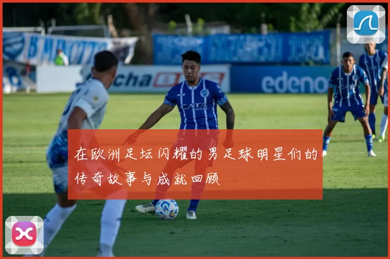 在欧洲足坛闪耀的男足球明星们的传奇故事与成就回顾