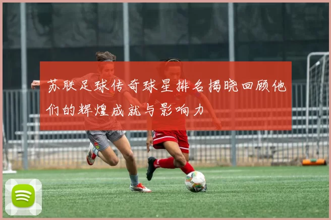 苏联足球传奇球星排名揭晓回顾他们的辉煌成就与影响力