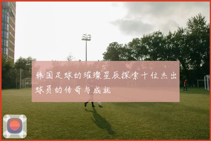 韩国足球的璀璨星辰探索十位杰出球员的传奇与成就