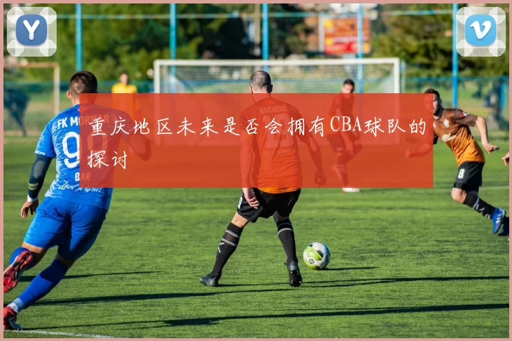 重庆地区未来是否会拥有CBA球队的探讨