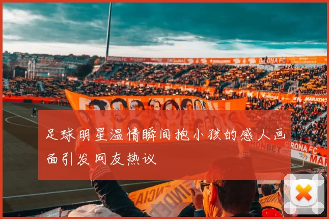 足球明星温情瞬间抱小孩的感人画面引发网友热议