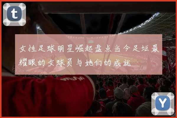 女性足球明星崛起盘点当今足坛最耀眼的女球员与她们的成就