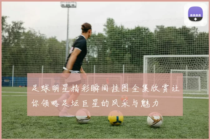 足球明星精彩瞬间挂图全集欣赏让你领略足坛巨星的风采与魅力