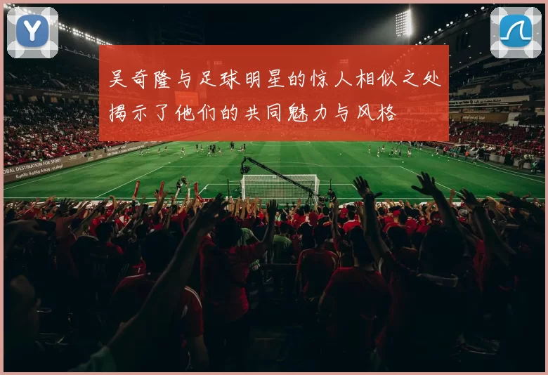 吴奇隆与足球明星的惊人相似之处揭示了他们的共同魅力与风格