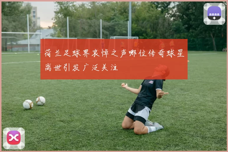 荷兰足球界哀悼之声哪位传奇球星离世引发广泛关注