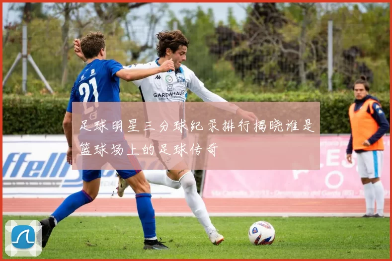 足球明星三分球纪录排行揭晓谁是篮球场上的足球传奇