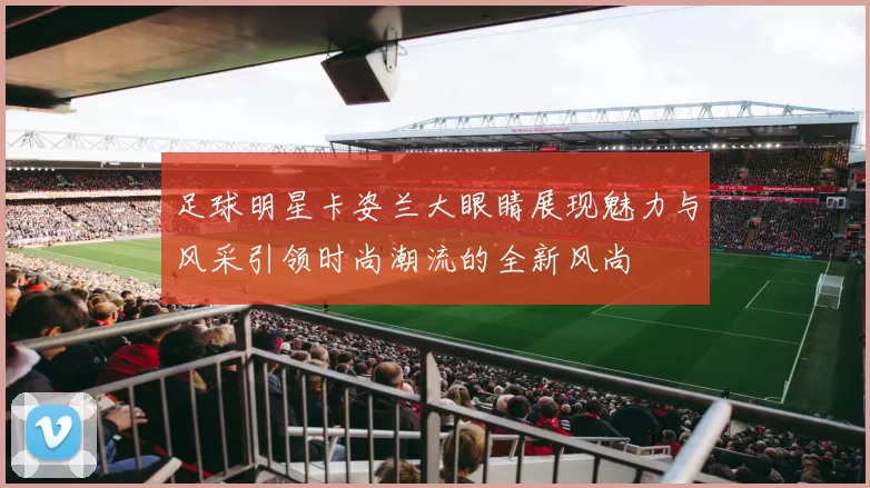 足球明星卡姿兰大眼睛展现魅力与风采引领时尚潮流的全新风尚