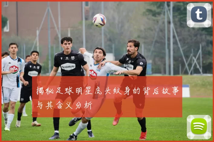 揭秘足球明星虎头纹身的背后故事与其含义分析