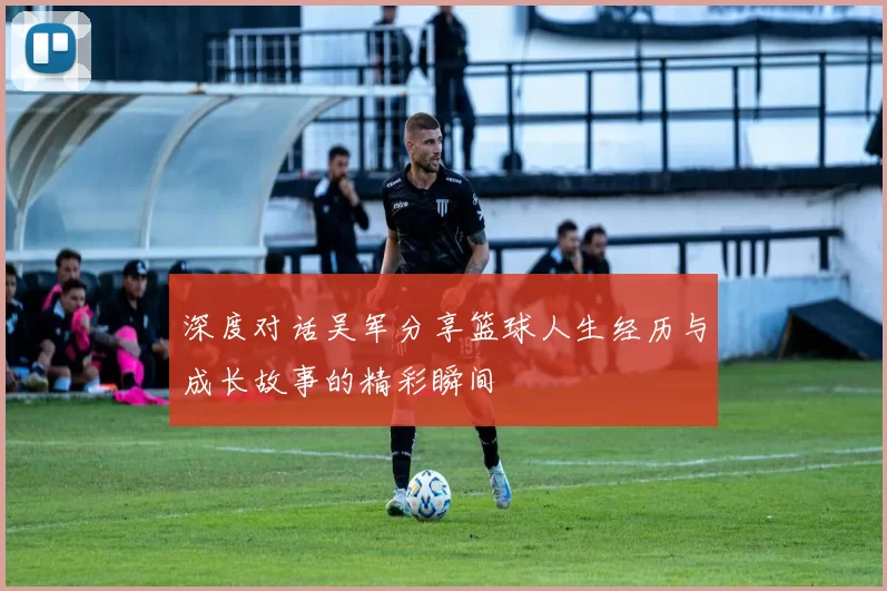 深度对话吴军分享篮球人生经历与成长故事的精彩瞬间