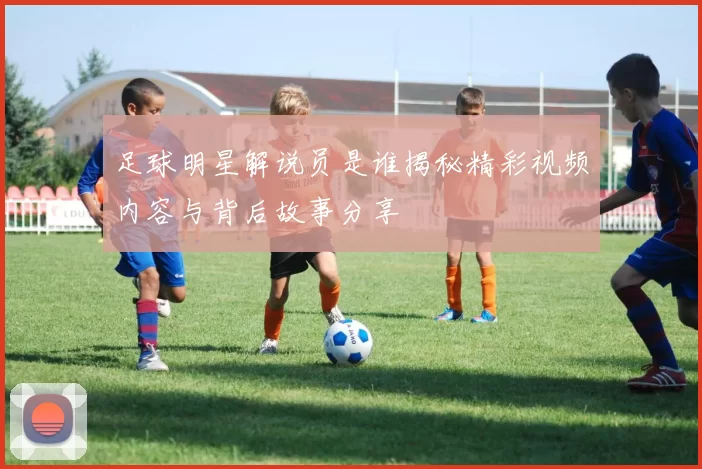 足球明星解说员是谁揭秘精彩视频内容与背后故事分享