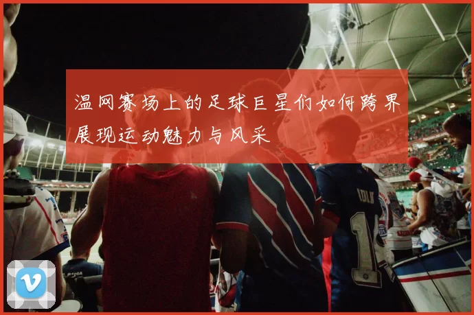 温网赛场上的足球巨星们如何跨界展现运动魅力与风采