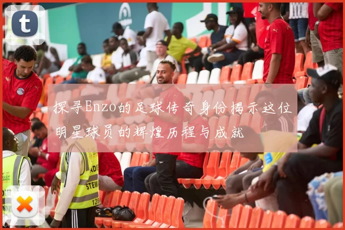 探寻Enzo的足球传奇身份揭示这位明星球员的辉煌历程与成就