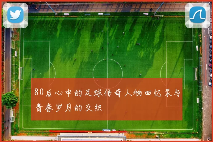 80后心中的足球传奇人物回忆录与青春岁月的交织
