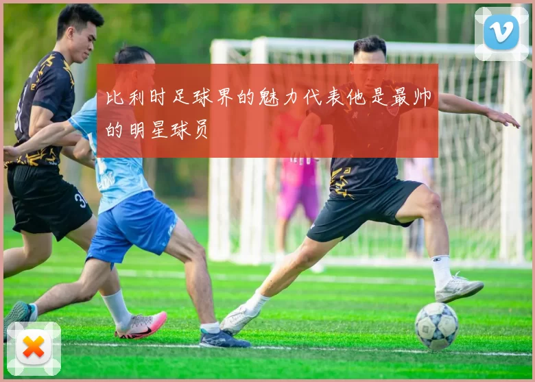 比利时足球界的魅力代表他是最帅的明星球员