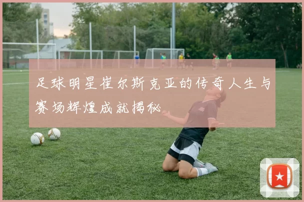 足球明星崔尔斯克亚的传奇人生与赛场辉煌成就揭秘