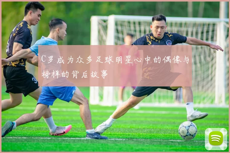 C罗成为众多足球明星心中的偶像与榜样的背后故事