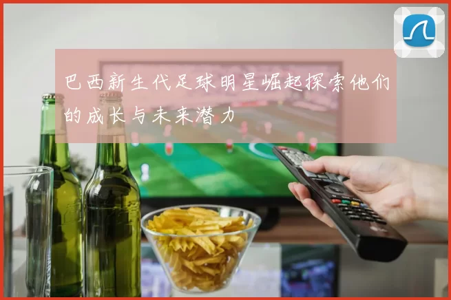 巴西新生代足球明星崛起探索他们的成长与未来潜力