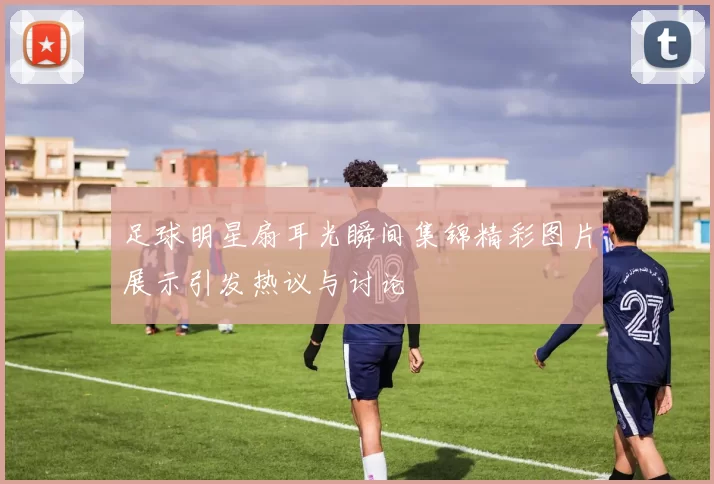 足球明星扇耳光瞬间集锦精彩图片展示引发热议与讨论