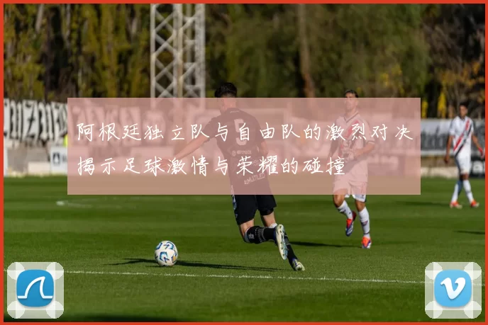 阿根廷独立队与自由队的激烈对决揭示足球激情与荣耀的碰撞