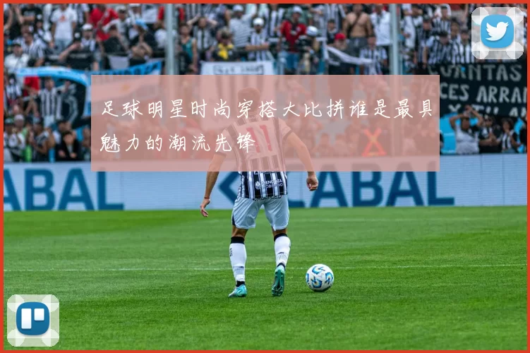 足球明星时尚穿搭大比拼谁是最具魅力的潮流先锋