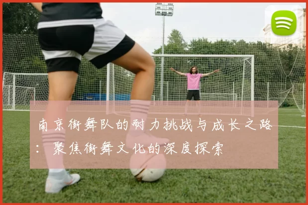南京街舞队的耐力挑战与成长之路：聚焦街舞文化的深度探索