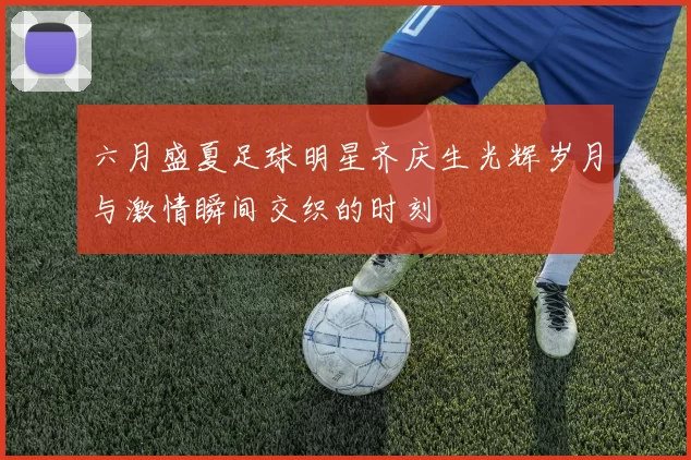六月盛夏足球明星齐庆生光辉岁月与激情瞬间交织的时刻