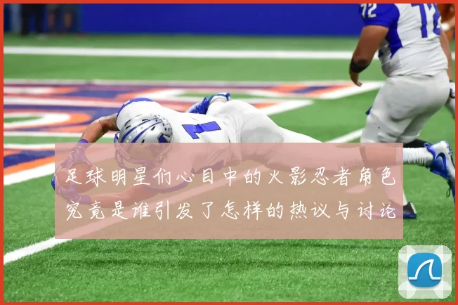 足球明星们心目中的火影忍者角色究竟是谁引发了怎样的热议与讨论