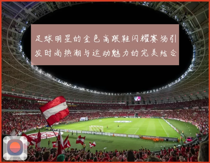 足球明星的金色高跟鞋闪耀赛场引发时尚热潮与运动魅力的完美结合