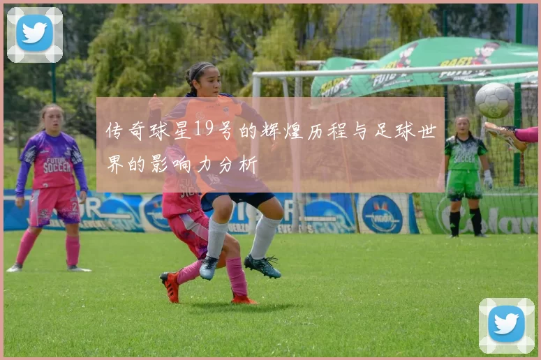 传奇球星19号的辉煌历程与足球世界的影响力分析
