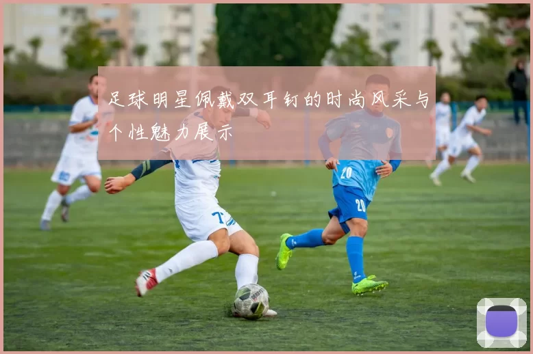 足球明星佩戴双耳钉的时尚风采与个性魅力展示