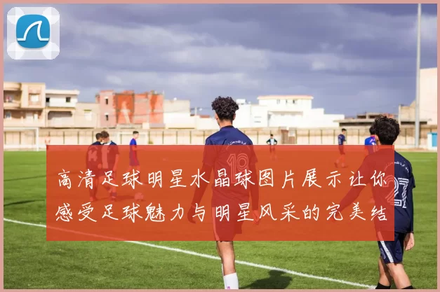 高清足球明星水晶球图片展示让你感受足球魅力与明星风采的完美结合