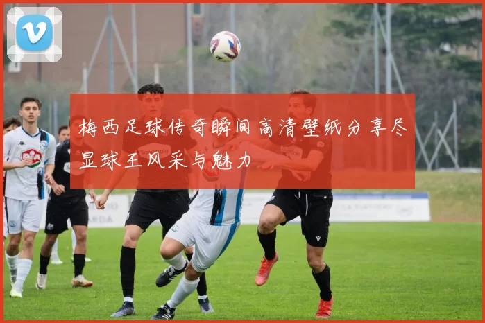 梅西足球传奇瞬间高清壁纸分享尽显球王风采与魅力