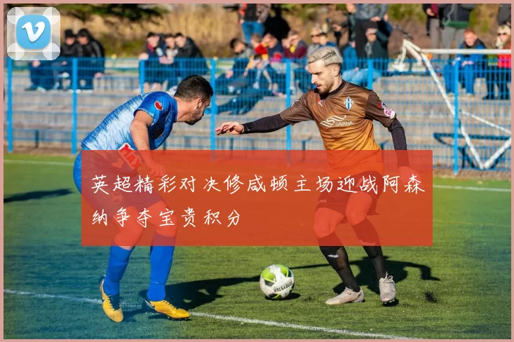 英超精彩对决修咸顿主场迎战阿森纳争夺宝贵积分