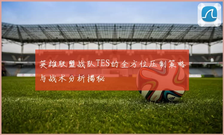 英雄联盟战队TES的全方位压制策略与战术分析揭秘