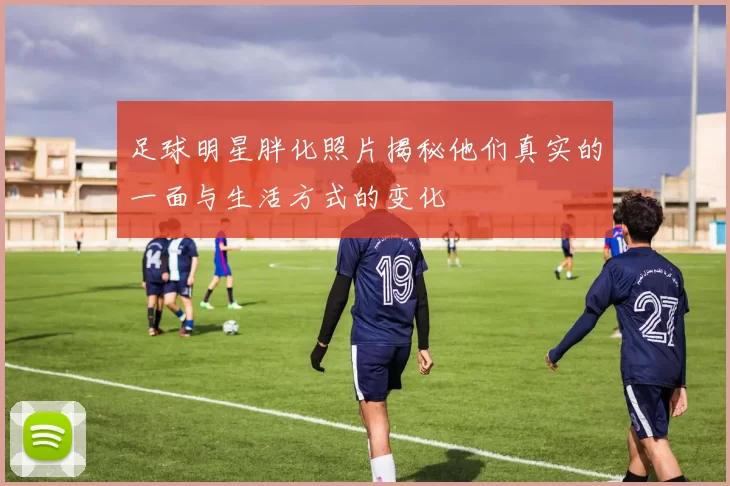 足球明星胖化照片揭秘他们真实的一面与生活方式的变化